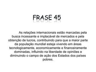 COMENTÁRIO 	A busca descontrolada pelo lucro que move as relações internacionais, faz com que cada vez mais a maioria da população mundial seja submetida à dominação dos países ricos, que os influenciam tanto nas opiniões, como na diminuição do poder que cabe ao Estado exercer sobre essas áreas dos países subdesenvolvidos que são dominadas. 