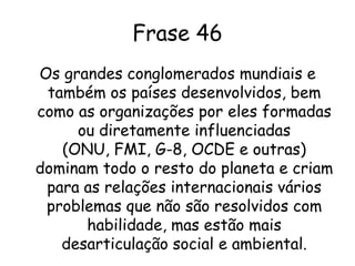 ComentárioAs grandes organizações internacionais como a ONU, FMI, G-8 e outros mais são articulados pelos países desenvolvidos e ao invés de resolver os problemas internacionais acabam gerando mais  desarticulação social e ambiental e resultando na dominação do resto do planeta.