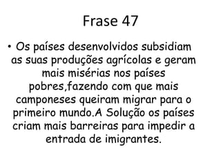 ComentárioCom as grandes produções agrícolas dos países ricos eles não dão oportunidade para os pequenos produtores que não tem saída e vão em busca de oportunidades nos países desenvolvidos. A partir disso muitos imigram para esses países criando uma super população a partir disso esses países acabam criando barreiras para que não passem como é o caso dos imigrantes sul americanos que tentam a vida nos EUA e muitas vezes são pegos e mandados de volta para o seu país.