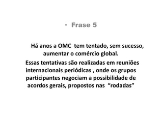   Frase 5Há anos a OMC  tem tentado, sem sucesso, aumentar o comércio global.  Essas tentativas são realizadas em reuniões internacionais periódicas , onde os grupos participantes negociam a possibilidade de acordos gerais, propostos nas  “rodadas”