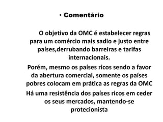  ComentárioO objetivo da OMC é estabelecer regras para um comércio mais sadio e justo entre países,derrubando barreiras e tarifas internacionais.    Porém, mesmo os países ricos sendo a favor da abertura comercial, somente os países pobres colocam em prática as regras da OMC    Há uma resistência dos países ricos em ceder os seus mercados, mantendo-se protecionista