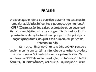   		 O petróleo sempre foi uma atividade muito poderosa no mundo, com isso a OPEP tinha que explorar mineral da melhor maneira e dos principais produtores sendo que a maioria desses estavam localizados nos países do Terceiro Mundo, por conseqüência dos conflitos no Oriente Médio a OPEP resolveu fazer um cartel, ou seja, fazer um acordo entre as empresas com o objetivo de aumentar os lucros e automaticamente tendo assim uma maior e melhor produção de petróleo.