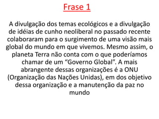 Frase 1A divulgação dos temas ecológicos e a divulgação de idéias de cunho neoliberal no passado recente colaboraram para o surgimento de uma visão mais global do mundo em que vivemos. Mesmo assim, o planeta Terra não conta com o que poderíamos chamar de um “Governo Global”. A mais abrangente dessas organizações é a ONU (Organização das Nações Unidas), em dos objetivo dessa organização e a manutenção da paz no mundo