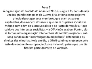 ComentárioA OTAN ( Organização de Tratado do Atlântico Norte, surgiu durante a Guerra Fria para atender aos interesses dos países capitalistas,  como uma oposição ao Pacto de Varsóvia que era formado por países socialistas.  Mesmo depois do fim da Guerra fria e do Pacto de Varsóvia, a OTAN não acabou. A Organização passou a ser uma organização interventora de conflitos regionais, onde defende os direitos da minoria. 