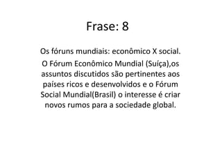 Os chefes de estados discutem os rumos da política influenciando as decisões das organizações.. Os assuntos conhecidos como Fórum Econômico Mundial, são discutidos entre os países ricos sem se importa com os rumos da sociedade global. Como crítica esse fórum e suas atitudes foi criado o Fórum Social Mundial, visando o mundo melhor, criando novos mundos para a sociedade, propondo-se a debater diferentes formas de desenvolvimento econômico.