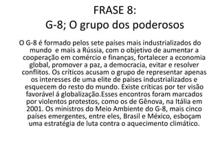 ComentárioO G-8 é um grupo formado por 7 países ( os mais industrializados) mais a Rússia que tem como objetivo fortalecer a economia global, promover a paz, democracia, resolver e evitar conflitos. Agora o G-8 mais 5 países emergente, entre eles, está o Brasil, se juntam para encontrar uma solução para o aquecimento climático. O G-8 gera muitas críticas pois só representa os interesses de uma elite de países industrializados e esquecem dos problemas dos outros países do mundo.