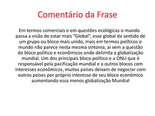 Comentário da Frase   Em termos comerciais e em questões ecológicas o mundo passa a visão de estar mais ”Global”, esse global da sentido de um grupo ou bloco mais unido, mais em termos políticos o mundo não parece nesta mesma sintonia, ai vem a questão do bloco político e econômicos onde delimita a globalização mundial. Um dos principais bloco político e a ONU que é responsável pela pacificação mundial e a outros blocos com interesses econômicos, muitos países deixam de negociar com outros países por próprio interesse de seu bloco econômico aumentando essa menos globalização Mundial 