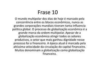 Atualmente o mundo multipolar está marcado pela concorrência entre blocos econômicos, tendo com influência a política global. A globalização atinge todos os setores produtivos, sendo o setor financeiro o que mais lucra. A globalização é denominada por muitos como globalização financeira, pois a velocidade da circulação do capital financeiro é altíssima. 