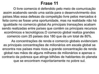 ExplicaçãoPor causa que os meios de comunicação defendem o livre comercio os países acabam se desenvolvendo.A defesa da competição livre pelos mercados passa uma realidade que todos os países tem direitos iguais mas nada disso acontece que os países que mas têm recursos econômicos e tecnológicos acabam tendo vantagens pois grandes transações acontecem em seus países,o comercio global é tam fechado que dos 180 países só 25 tem oportunidades de fazer grandes negócios.Nos países mas ricos acabam tendo uma grande concentração de renda, e comércios globais mostram isso por conter grandes milionários.A maioria da concentração de renda está localizada na mãos de alguns milhares de milionários e a pobreza que está com bilhões de habitantes do planeta encontram-se no sul.