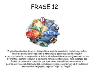  Conseqüências da GlobalizaçãoGlobalização e exclusão social são termos que estão difundidos na sociedade atual. A globalização, ou intercâmbio planetário, evidência a extrema concentração dos recursos econômicos e tecnológicos mundiais. Enquanto minorias concentram a maior parte da riqueza mundial, outros vivem em situações precárias, de modo que este intercâmbio comercial é altamente excludente, trata-se de um modelo de distribuição desigual de renda e dos recursos do planeta. Em relação a este aspecto, a globalização é responsável pelo aumento das disparidades entre ricos e pobres, o que cria um muro invisível entre ambos.	Além de gerar desigualdades, a globalização também propicia a padronização do consumo.Devido as novas tecnologias, pessoas de diversas partes do mundo, de certa forma, estão interligadas, tem acesso aos mesmos meios de propagandas  e se tornam alvos das mesmas influências. Certas marcas como Coca-cola, Mcdonalds e outras, se tornam referências para todos, são marcas mundialmente conhecidas e a imagem a elas veiculada é a da popularidade. Todavia, apesar da tendência  a padronização há também o desejo das pessoas em se diferenciarem, o que faz com que isso se torne mais uma tática para vender, assim o mercado passa a produzir para “nichos”, atendendo a diversos tipos de tribos. 	Desse modo, a globalização desempenha duas funções no mundo, a de agregação e segregação, ao mesmo tempo em que liga as pessoas, também as separa, tudo de acordo com a lógica comercial,com o que dá mais lucro.