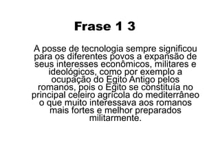 A ocupação do Egito Antigo pelos romanos ocorreu devido a localização deste, pois se constituía no principal celeiro agrícola do Mediterrâneo despertando o interesse dos romanos que com isso expandiu seus interesses econômicos, militares e ideológicos. 