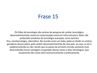 ComentárioOs países de primeiro mundo são altamente desenvolvidos, principalmente do ponto de vista tecnológico, eles estão sempre se desenvolvendo, modificando sua infraestrutura, melhorando suas comunicações. Devido a essa tecnológica são nesses países que são produzidos produtos avançados, como química fina, nanotecnologia. Assim como dividimos os países em desenvolvidos ou não, podemos dividir esses pólos de acordo com seu desenvolvimento tecnológico.