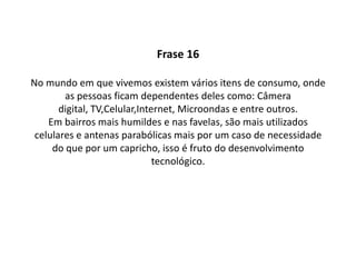 ComentárioNos dias de hoje as pessoas ficam cada vez mais dependentes dos meios eletrônicos, pois facilitam muito em nosso trabalho e lazer.O desenvolvimento tecnológico vem crescendo muito nos bairro periféricos , um exemplo disso são : os celulares e antenas parabólicas.