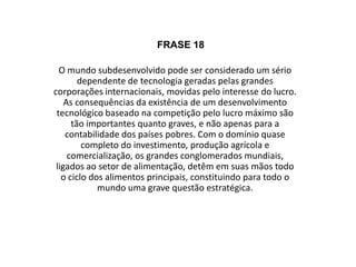 ComentárioOs países subdesenvolvidos são grandes dependentes de tecnologia, produzida pelas grandes potências mundiais, somente com o interesse de lucrar. Esse processo de desenvolvimento tecnológico só pensando em lucrar mais que o outro, gera várias consequências, tanto importantes quanto graves. Os grandes países desenvolvidos, ligados ao setor de alimentação e que possuem um grande domínio no investimento, na produção agrícola e na comercialização, têm nas mãos o ciclo completo dos alimentos, formando uma grave questão estratégica.   