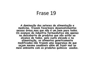 Avanços tecnológicos Com os avanços da tecnologia é evidente que o crescimento nas áreas mais vistas hoje em dia, como alimentação e medicina, são grandes e beneficiam muitas pessoas.Mas esses avanços tem seu ponto negativo onde nem todos tem acesso e esses benefícios além de não ser assegurado que eles fazem totalmente o bem para a pessoa que os consome. 