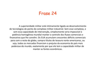 Explicação 		A superioridade militar dos EUA anda em conjunto com as tecnologias do complexo militar-industrial, isso é a causa com que os EUA consigam manter o controle dos fluxos comerciais e financeiros que interessem a ele, como as áreas de riquezas localizadas em países de 3º mundo. Ele empresta  dinheiro para os países para continuar a controlá-los, por que ele tem capacidade para isso, e isso, e esses países compram títulos dele como promessa de pagamento de sua divida com os EUA.