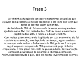 Frase 3A FMI tinha a função de conceder empréstimos aos países que estavam com problemas em suas economias e ela tinha que fazer que todos os acordos sejam cumpridos.    As decisões da FMI são feitas através de votos, onde quem tem ajudado mais a FMI tem mais direitos. Os EUA, como a maior força capitalista tem 20%, a maior, e o Brasil tem 0,2%.    Com muitos países mostrando fragilidade em suas economias, ela foi considerada a solução, mas depois de uns tempo, alguns analistas acham que seria melhor o fechamento da FMI, pois, você tem que seguir os planos de ajuste da FMI quando você pega dinheiro emprestado, e esse plano era: corte de gastos publico, desvalorização comercial, privatização de empresas e liberação comercial. Assim, subdesenvolvido o pais, pois ele não faz investimentos internos.