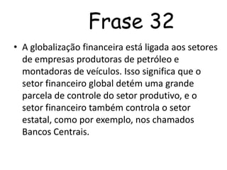         ComentárioNa frase acima percebemos que com a globalização financeira, o setor financeiro global tem uma grande parcela de controle do setor produtivo e mais ainda do setor estatal, onde se utilizam entidades como os Bancos Centrais, que apesar de serem mantidos pelos próprios países, são dirigidos por pessoas justamente do setor financeiro.  