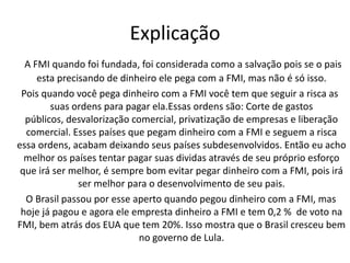 ExplicaçãoA FMI quando foi fundada, foi considerada como a salvação pois se o pais esta precisando de dinheiro ele pega com a FMI, mas não é só isso.   Pois quando você pega dinheiro com a FMI você tem que seguir a risca as suas ordens para pagar ela.Essas ordens são: Corte de gastos públicos, desvalorização comercial, privatização de empresas e liberação comercial. Esses países que pegam dinheiro com a FMI e seguem a risca essa ordens, acabam deixando seus países subdesenvolvidos. Então eu acho melhor os países tentar pagar suas dividas através de seu próprio esforço que irá ser melhor, é sempre bom evitar pegar dinheiro com a FMI, pois irá ser melhor para o desenvolvimento de seu pais.    O Brasil passou por esse aperto quando pegou dinheiro com a FMI, mas hoje já pagou e agora ele empresta dinheiro a FMI e tem 0,2 %  de voto na FMI, bem atrás dos EUA que tem 20%. Isso mostra que o Brasil cresceu bem no governo de Lula.