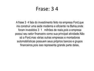 A frase 34 mostra que o Brasil participou de uma concorrente disputa,na qual,saiu vencedor para receber a empresa Norte Americana Ford. 	Foram investidos 31 milhões de reais pelo estado vencedor (Bahia) na empresa,para construir uma sede ampla e moderna ou seja, aquela que seria a “Sede das Sedes”.