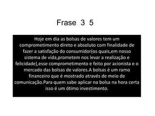 Comentário A bolsas de valores tem suas vantagens e desvantagens,hoje em dia a economia da pais esta muito oscilante e quando uma pessoas for aplicar em algumas ações ela tem que presta muito atenção na economia pois é ela que ira dizer se você ira fazer um bom investimento ou não.A bolsa é um ramo financeiro que é mostrado pra população através de meio de comunicação para que as pessoas possam obter lucros e  acompanhar a economia do seu pais.