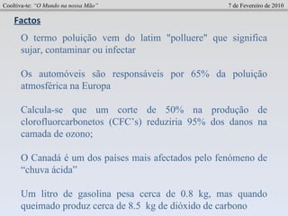 Cooltiva-te:  “O Mundo na nossa Mão”   7 de Fevereiro de 2010 Factos O termo poluição vem do latim "polluere" que significa sujar, contaminar ou infectar Os automóveis são responsáveis por 65% da poluição atmosférica na Europa     Calcula-se que um corte de 50% na produção de clorofluorcarbonetos (CFC’s) reduziria 95% dos danos na camada de ozono;    O Canadá é um dos países mais afectados pelo fenómeno de “chuva ácida” Um litro de gasolina pesa cerca de 0.8 kg, mas quando queimado produz cerca de 8.5  kg de dióxido de carbono 