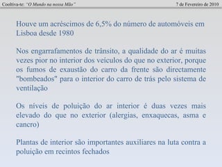 Cooltiva-te:  “O Mundo na nossa Mão”   7 de Fevereiro de 2010 Houve um acréscimos de 6,5% do número de automóveis em Lisboa desde 1980 Nos engarrafamentos de trânsito, a qualidade do ar é muitas vezes pior no interior dos veículos do que no exterior, porque os fumos de exaustão do carro da frente são directamente "bombeados" para o interior do carro de trás pelo sistema de ventilação Os níveis de poluição do ar interior é duas vezes mais elevado do que no exterior (alergias, enxaquecas, asma e cancro)   Plantas de interior são importantes auxiliares na luta contra a poluição em recintos fechados   