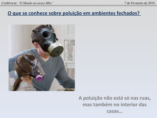 Cooltiva-te:  “O Mundo na nossa Mão”   7 de Fevereiro de 2010 O que se conhece sobre poluição em ambientes fechados?  A poluição não está só nas ruas, mas também no interior das casas… 