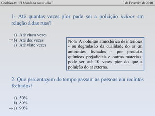 Cooltiva-te:  “O Mundo na nossa Mão”   7 de Fevereiro de 2010 1- Até quantas vezes pior pode ser a poluição  indoor  em relação à das ruas? Até cinco vezes Até dez vezes Até vinte vezes  Nota:  A poluição atmosférica de interiores - ou degradação da qualidade do ar em ambientes fechados - por produtos químicos prejudiciais e outros materiais, pode ser até 10 vezes pior do que a poluição do ar externa.  2- Que percentagem de tempo passam as pessoas em recintos fechados? 50% 80% 90%  