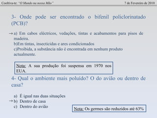 Cooltiva-te:  “O Mundo na nossa Mão”   7 de Fevereiro de 2010 3- Onde pode ser encontrado o bifenil policlorinatado (PCB)?  a) Em cabos eléctricos, vedações, tintas e acabamentos para pisos de madeira.  b)Em tintas, insecticidas e ares condicionados  c)Proibida, a substância não é encontrada em nenhum produto actualmente.  4- Qual o ambiente mais poluído? O do avião ou dentro de casa? É igual nas duas situações Dentro de casa Dentro do avião  Nota:  A sua produção foi suspensa em 1970 nos EUA. Nota:  Os germes são reduzidos até 63% 
