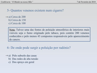 Cooltiva-te:  “O Mundo na nossa Mão”   7 de Fevereiro de 2010 5- Quantos venenos existem num cigarro?  a) Cerca de 200 b) Cerca de 150  c) Cerca de 100  6- De onde pode surgir a poluição por radónio? Pelo subsolo das casas Das redes de alta tensão Dos sprays em geral  Nota:   Talvez uma das fontes de poluição atmosférica de interiores mais visíveis seja o fumo originado pelo tabaco, pois contém 200 venenos conhecidos e pelo menos 43 compostos responsáveis pelo apareceimento de cancro.  