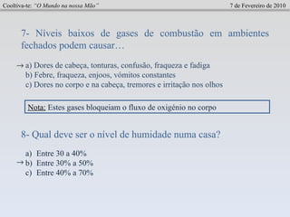 Cooltiva-te:  “O Mundo na nossa Mão”   7 de Fevereiro de 2010 7- Níveis baixos de gases de combustão em ambientes fechados podem causar…  a) Dores de cabeça, tonturas, confusão, fraqueza e fadiga b) Febre, fraqueza, enjoos, vómitos constantes  c) Dores no corpo e na cabeça, tremores e irritação nos olhos  8- Qual deve ser o nível de humidade numa casa? Entre 30 a 40% Entre 30% a 50% Entre 40% a 70%  Nota:   Estes gases bloqueiam o fluxo de oxigénio no corpo 