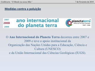 O  Ano Internacional do Planeta Terra  decorreu entre 2007 e 2009 e teve o apoio institucional da Organização das Nações Unidas para a Educação, Ciência e Cultura (UNESCO) e da União Internacional das Ciências Geológicas (IUGS). Medidas contra a poluição Cooltiva-te:  “O Mundo na nossa Mão”   7 de Fevereiro de 2010 