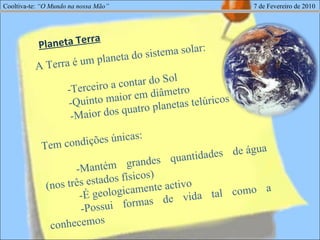 Cooltiva-te:  “O Mundo na nossa Mão”   7 de Fevereiro de 2010 A Terra é um planeta do sistema solar:  -Terceiro a contar do Sol  -Quinto maior em diâmetro -Maior dos quatro planetas telúricos Tem condições únicas:  -Mantém grandes quantidades de água (nos três estados físicos) -É geologicamente activo -Possui formas de vida tal como a conhecemos Planeta Terra 