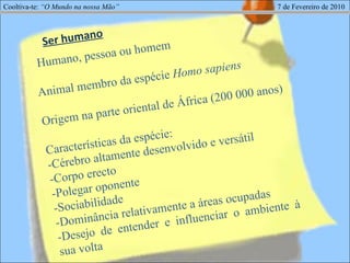 Cooltiva-te:  “O Mundo na nossa Mão”   7 de Fevereiro de 2010 Humano, pessoa ou homem Animal membro da espécie  Homo sapiens Origem na parte oriental de África (200 000 anos) Características da espécie: -Cérebro altamente desenvolvido e versátil -Corpo erecto -Polegar oponente -Sociabilidade -Dominância relativamente a áreas ocupadas -Desejo de entender e influenciar o ambiente à sua volta - Ser humano 