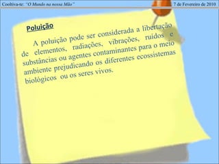 Cooltiva-te:  “O Mundo na nossa Mão”   7 de Fevereiro de 2010 A poluição pode ser considerada a libertação de elementos, radiações, vibrações, ruídos e substâncias ou agentes contaminantes para o meio ambiente prejudicando os diferentes ecossistemas biológicos  ou os seres vivos. Poluição 