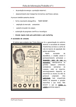 Ficha de Informação/Trabalho nº 1

   •    da produção de energia e produção industrial ;

   •    desenvolvimento dos transportes terrestres, marítimos e aéreos.

A procura também aumentou devido :

   •   forte crescimento demográfico     “BABY BOOM”;

   •     ampliação do mercado   consumidor;

   •     aumento do poder de compra;

   •   aceleração do progresso científico e tecnológico

   •   Grande impulso dado pela publicidade e pelo marketing

A sociedade de consumo

   O efeito mais evidente dos Trinta Gloriosos foi a generalização do conforto
                                                material. A sociedade de consumo
                                                transformou os lares e o estilo de
                                                vida da maioria da população dos
                                                países capitalistas.
                                                    Nesta             sociedade            de
                                                abundância, o cidadão comum é
                                                permanentemente             estimulado      a
                                                despender        mais        do      que    o
                                                necessário.          Multiplicam-se        os
                                                grandes         espaços          comerciais,
                                                verdadeiros            santuários          do
                                                consumo,        onde        os     objectos,
                                                estrategicamente dispostos, se
                                                encontram ao alcance da mão do
                                                potencial         comprador.            Uma
                                                publicidade          bem         orquestrada
                                                lembra as pequenas e grandes
                                                maravilhas       a    que       todos   “têm
                                                direito”    e    que       as     vendas    a
                                                crédito permitem adquirir.




Profª Carla Teixeira                                                               Página 10
 