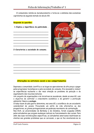 Ficha de Informação/Trabalho nº 1

   O consumismo instala-se duradouramente e torna-se o emblema das economias
capitalistas da segunda metade do século XX.


Responde às questões:

 1-Explica a importância da publicidade .

________________________________
________________________________
________________________________
________________________________
________________________________
________________________________

2-Caracteriza a sociedade de consumo.

________________________________




_____________________________________________________________
_____________________________________________________________
_____________________________________________________________
_____________________________________________________________



     Alterações na estrutura social e nos comportamentos

Depressa a comunidade científica e os leigos se aperceberam do alto preço a pagar
pelos progressos tecnológicos e pela sociedade de consumo. Era necessário reduzir
as experiências nucleares e dar mais atenção ao problema da poluição e do
esgotamento dos recursos naturais.
Um conjunto de organizações e de iniciativas se sucederam, desde os anos 60, com
o objectivo de controlar o crescimento económico e de garantir a protecção
ambiental. Nascia a ecologia.
O baby-boom do pós-guerra determina, nos anos 60, a existência de um excedente
considerável de jovens. Procurando um estilo de vida alternativo ao dos
progenitores, os jovens protagonizaram um poderoso movimento de contestação.
Nos EUA, as universidades de Berkeley e de Columbia, foram ocupadas (1964)
pelos estudantes que exigiam mudanças radicais no funcionamento dos cursos. Para
além das suas reivindicações específicas, os estudantes americanos mostravam-se
atentos aos grandes problemas que os cercavam, o que os fez envolverem-se no


Profª Carla Teixeira                                                    Página 11
 