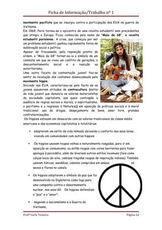 Ficha de Informação/Trabalho nº 1

movimento pacifista que se insurgiu contra a participação dos EUA na guerra do
Vietname.
Em 1968, Paris tornou-se o epicentro de uma revolta estudantil sem precedentes
que atingiu a Europa. Ficou conhecida pelo nome de “Maio de 68”, a revolta
estudantil parisiense. A crise, que começou por ser
um problema estudantil, ganhou rapidamente foros de
sublevação social e política.
Apesar de fracassado, pela reposição pronta da
ordem, o “Maio de 68” tornar-se-ia o símbolo de um
combate em que se viveu um conflito de gerações, o
descontentamento      social  e    a    reacção     ao
autoritarismo.
Uma outra faceta da contestação juvenil fez-se
sentir na revolução dos costumes desencadeada pelo
movimento hippie.
Iniciado nos EUA, caracterizou-se pelo facto de os
jovens assumirem atitudes de contracultura (estilo
de vida juvenil que denuncia os valores materialistas
da sociedade capitalista, aos quais contrapõe a
ausência de regras sociais e morais, o espiritualismo,
o pacifismo e o regresso à Natureza) em oposição às práticas sociais e à moral
tradicional: uso de drogas, despojamento de bens, amor livre, grandes
confraternizações.
 Os Hippies estavam em desacordo com os valores tradicionais da classe média
americana e das economias capitalistas e totalitárias.

       adoptaram um estilo de vida nómada deixando o conforto dos seus lares,
        vivendo em comunidades com outros hippies

       Os hippies usavam roupas velhas e naturalmente rasgadas, para ir em
        oposição ao consumismo, ou então roupas com cores berrantes para fazer
        apologia à psicodélia, além de diversos outros estilos incomuns (tais como
        calças boca-de-sino, camisas tingidas roupas de inspiração indiana). Também
        usavam túnicas, sandálias, cabelos compridos em ambos                  os
        sexos e flores no cabelo.

       Os hippies adoptaram o símbolo da paz que foi
        desenvolvido na Inglaterra como logo para
        uma campanha contra o desarmamento
        nuclear, nos anos 60. Os hippies defendiam
        a “paz” e o “amor”;

       negavam o nacionalismo e a Guerra do
        Vietname,

Profª Carla Teixeira                                                        Página 12
 