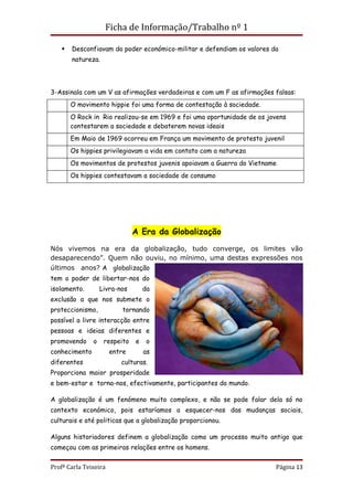 Ficha de Informação/Trabalho nº 1

      Desconfiavam do poder económico-militar e defendiam os valores da
       natureza.




3-Assinala com um V as afirmações verdadeiras e com um F as afirmações falsas:
       O movimento hippie foi uma forma de contestação à sociedade.
       O Rock in Rio realizou-se em 1969 e foi uma oportunidade de os jovens
       contestarem a sociedade e debaterem novas ideais
       Em Maio de 1969 ocorreu em França um movimento de protesto juvenil
       Os hippies privilegiavam a vida em contato com a natureza
       Os movimentos de protestos juvenis apoiavam a Guerra do Vietname
       Os hippies contestavam a sociedade de consumo




                               A Era da Globalização

Nós vivemos na era da globalização, tudo converge, os limites vão
desaparecendo”. Quem não ouviu, no mínimo, uma destas expressões nos
últimos anos? A globalização
tem o poder de libertar-nos do
isolamento.        Livra-nos       da
exclusão a que nos submete o
proteccionismo,            tornando
possível a livre interacção entre
pessoas e ideias diferentes e
promovendo     o    respeito   e    o
conhecimento           entre       as
diferentes                culturas.
Proporciona maior prosperidade
e bem-estar e torna-nos, efectivamente, participantes do mundo.

A globalização é um fenómeno muito complexo, e não se pode falar dela só no
contexto económico, pois estaríamos a esquecer-nos das mudanças sociais,
culturais e até politicas que a globalização proporcionou.

Alguns historiadores definem a globalização como um processo muito antigo que
começou com as primeiras relações entre os homens.


Profª Carla Teixeira                                                    Página 13
 