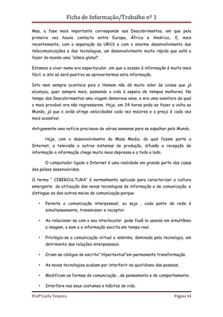 Ficha de Informação/Trabalho nº 1

Mas, a fase mais importante corresponde aos Descobrimentos, em que pela
primeira vez houve contacto entre Europa, África e América,. E, mais
recentemente, com a separação da URSS e com o enorme desenvolvimento das
telecomunicações e das tecnologias, um desenvolvimento muito rápido que está a
fazer do mundo uma “aldeia global”.

Estamos a viver numa era espectacular, em que o acesso à informação é muito mais
fácil, e isto só será positivo se aproveitarmos esta informação.

Isto nem sempre acontece pois o Homem não dá muito valor às coisas que já
alcançou, quer sempre mais, passando a vida à espera de tempos melhores. No
tempo dos Descobrimentos uma viagem demorava anos, e era uma aventura da qual
o mais provável era não regressarem. Hoje, em 24 horas pode-se fazer a volta ao
Mundo, já que o avião atinge velocidades cada vez maiores e o preço é cada vez
mais acessível.

Antigamente uma notícia precisava de várias semanas para se espalhar pelo Mundo,

       Hoje, com o desenvolvimento da Mass Media, da qual fazem parte a
Internet, a televisão e outros sistemas de produção, difusão e recepção de
informação a informação chega muito mais depressa e a todo o lado.

       O computador ligado a Internet é uma realidade em grande parte das casas
dos países desenvolvidos.

O termo “ CIBERCULTURA” é normalmente aplicado para caracterizar a cultura
emergente da utilização das novas tecnologias de informação e de comunicação, e
distingue-se dos outros meios de comunicação porque:

   •   Permite a comunicação interpessoal, ou seja , cada ponto da rede é
       simultaneamente, transmissor e receptor.

   •   Ao relacionar-se com o seu interlocutor pode fazê-lo usando em simultâneo
       a imagem, o som e a informação escrita em tempo real.

   •   Privilegia-se a comunicação virtual e anónima, dominada pela tecnologia, em
       detrimento das relações interpessoais.

   •   Criam-se códigos de escrita” Hipertextos”em permanente transformação.

   •   As novas tecnologias acabam por interferir no quotidiano das pessoas;

   •   Modificam as formas de comunicação , de pensamento e de comportamento;

   •   Interfere nos seus costumes e hábitos de vida.

Profª Carla Teixeira                                                     Página 14
 