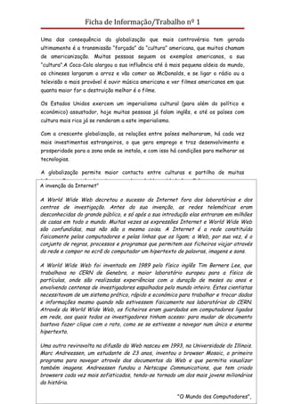 Ficha de Informação/Trabalho nº 1

Uma das consequência da globalização que mais controvérsia tem gerado
ultimamente é a transmissão “forçada” da “cultura” americana, que muitos chamam
de americanização. Muitas pessoas seguem os exemplos americanos, a sua
“cultura”.A Coca-Cola alargou a sua influência até à mais pequena aldeia do mundo,
os chineses largaram o arroz e vão comer ao McDonalds, e se ligar o rádio ou a
televisão o mais provável é ouvir música americana e ver filmes americanos em que
quanta maior for a destruição melhor é o filme.

Os Estados Unidos exercem um imperialismo cultural (para além do político e
económico) assustador, hoje muitas pessoas já falam inglês, e até os países com
cultura mais rica já se renderam a este imperialismo.

Com a crescente globalização, as relações entre países melhoraram, há cada vez
mais investimentos estrangeiros, o que gera emprego e traz desenvolvimento e
prosperidade para a zona onde se instala, e com isso há condições para melhorar as
tecnologias.

A globalização permite maior contacto entre culturas e partilha de muitas
informações e conhecimentos para o bem da Humanidade (ou não).
A invenção da Internet"
Embora pareça que são só vantagens isso não é verdade, pois o contraste entre os
A World Wide Web decretou o sucesso da Internet fora dos laboratórios e dos
países ricos e pobres é cada vez maior
centros de investigação. Antes da sua invenção, as redes telemáticas eram
desconhecidas do grande público, e só após a sua introdução elas entraram em milhões
Responde às questões:
de casas em todo o mundo. Muitas vezes as expressões Internet e World Wide Web
são confundidas, mas não são a mesma coisa. A Internet é a rede constituída
1-Lê o documento:
fisicamente pelos computadores e pelas linhas que os ligam; a Web, por sua vez, é o
conjunto de regras, processos e programas que permitem aos ficheiros viajar através
da rede e compor no ecrã do computador um hipertexto de palavras, imagens e sons.

A World Wide Web foi inventada em 1989 pelo físico inglês Tim Berners Lee, que
trabalhava no CERN de Genebra, o maior laboratório europeu para a física de
partículas, onde são realizadas experiências com a duração de meses ou anos e
envolvendo centenas de investigadores espalhados pelo mundo inteiro. Estes cientistas
necessitavam de um sistema prático, rápido e económico para trabalhar e trocar dados
e informações mesmo quando não estivessem fisicamente nos laboratórios do CERN.
Através da World Wide Web, os ficheiros eram guardados em computadores ligados
em rede, aos quais todos os investigadores tinham acesso: para mudar de documento
bastava fazer clique com o rato, como se se estivesse a navegar num único e enorme
hipertexto.

Uma outra reviravolta na difusão da Web nasceu em 1993, na Universidade do Illinois.
Marc Andreessen, um estudante de 23 anos, inventou o browser Mosaic, o primeiro
programa para navegar através dos documentos da Web e que permitia visualizar
também imagens. Andreessen fundou a Netscape Communications, que tem criado
browsers cada vez mais sofisticados, tendo-se tornado um dos mais jovens milionários
Profª Carla Teixeira                                                   Página 15
da história.

                                                        "O Mundo dos Computadores",
 