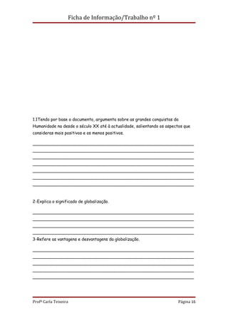 Ficha de Informação/Trabalho nº 1




1.1Tendo por base o documento, argumenta sobre as grandes conquistas da
Humanidade na desde o século XX até à actualidade, salientando os aspectos que
consideras mais positivos e os menos positivos.

_____________________________________________________________
_____________________________________________________________
_____________________________________________________________
_____________________________________________________________
_____________________________________________________________
_____________________________________________________________
_____________________________________________________________



2-Explica o significado de globalização.

_____________________________________________________________
_____________________________________________________________
_____________________________________________________________
_____________________________________________________________
3-Refere as vantagens e desvantagens da globalização.

_____________________________________________________________
_____________________________________________________________
_____________________________________________________________
_____________________________________________________________
_____________________________________________________________




Profª Carla Teixeira                                                    Página 16
 