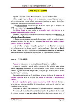 Ficha de Informação/Trabalho nº 1

                             Artes no pós -Guerra


    Quando a Segunda Guerra Mundial termina, o Mundo não é o mesmo.
    Muito em particular a Europa não se encontrava em condições de liderar a
política internacional nem o próprio processo civilizacional. A guerra destruíra-a
como nunca, deixando-a absolutamente arrasada.
    Aos Estados Unidos, um das cabeças do mundo bipolar que se desenhou em
1945, coube assumir uma condução do Oriente.
    Em Nova Iorque produzir-se-ão as alterações mais significativas e as
grandes polémicas no mundo da arte.
    Nos EUA, um generoso mecenato privado irrompia e patrocinava a fundação de
galerias e de grandes museus.
    A Europa devastada pela guerra não fornecia um cenário estimulante para a
produção cultural e, por isso, muitos foram os intelectuais que a América anglo-
saxónica acolheu e incentivou.
    Aos artistas europeus emigrados juntaram-se os talentos americanos,
particularmente activos. Do seu encontro brotou aquela que é designada por Escola
de Nova Iorque, a grande responsável pela dinamização das artes no pós-guerra.
A ela se deveram as experiências vanguardistas do expressionismo abstracto.



A pop art (1958-1965)


   A pop arte desenvolveu-se em simultâneo em Inglaterra e nos EUA.
   A pop arte reconcilia o grande público com a arte. Em primeiro lugar, porque
retoma a figuração e se revela de fácil apreensão. Depois, porque retira os seus
temas e objectos do mundo de produtos e imagens que a sociedade de massas
abundantemente consumia.
   Os quadros substituem-se à publicidade, seja na divulgação de objectos de
consumo corrente, seja na exibição de rostos de artistas e personalidades
famosas.
   O mais importante pintor deste movimento, Andy Warhol, tornou a
serigrafia, um processo mecânico de impressão em série, na obra de arte por
excelência desta corrente.
   Warhol fez da própria arte um objecto de consumo corrente e estandardizado.
   A mesma visão sarcástica sobre os símbolos e ritos do quotidiano da sociedade
de consumo perpassa na pop art inglesa. Os ingleses distinguem-se pelo sense of



Profª Carla Teixeira                                                     Página 17
 