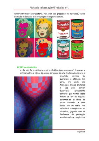 Ficha de Informação/Trabalho nº 1

humor subtilmente provocatório. Para além dos processos de impressão, fazem
ainda uso de colagens e da integração de objectos comuns.




   OP ART ou arte cinética
       A Op Art (arte óptica) e a Arte Cinética (com movimento) trocaram a
       crítica festiva e irónica da grande seriedade da arte tradicional pela nova e
                                                      divertida          estética         do
                                                      quotidiano e efémero. Em
                                                      geral,       era        usada      uma
                                                      tecnologia simples (motores
                                                      e     luz)         para         activar
                                                      superfícies             opticamente
                                                      confusas que muitas vezes
                                                      tinham um “ar” de máquina.
                                                      Salientam-se as obras de
                                                      Victor   Vasarely.          A     arte
                                                      óptica era um estilo sem
                                                      referência iconográficas ou
                                                      históricas, jogando com os
                                                      fenómenos          da     percepção
                                                      visual através de complicados




Profª Carla Teixeira                                                             Página 18
 
