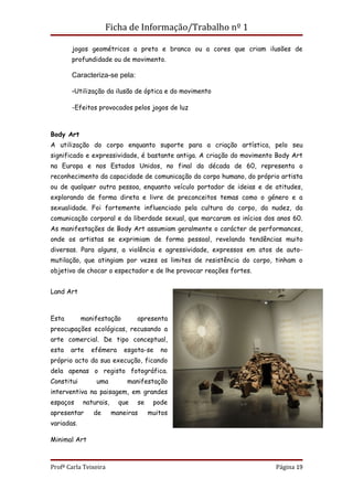 Ficha de Informação/Trabalho nº 1

       jogos geométricos a preto e branco ou a cores que criam ilusões de
       profundidade ou de movimento.

       Caracteriza-se pela:

       -Utilização da ilusão de óptica e do movimento

       -Efeitos provocados pelos jogos de luz



Body Art
A utilização do corpo enquanto suporte para a criação artística, pelo seu
significado e expressividade, é bastante antiga. A criação do movimento Body Art
na Europa e nos Estados Unidos, no final da década de 60, representa o
reconhecimento da capacidade de comunicação do corpo humano, do próprio artista
ou de qualquer outra pessoa, enquanto veículo portador de ideias e de atitudes,
explorando de forma direta e livre de preconceitos temas como o género e a
sexualidade. Foi fortemente influenciado pela cultura do corpo, da nudez, da
comunicação corporal e da liberdade sexual, que marcaram os inícios dos anos 60.
As manifestações de Body Art assumiam geralmente o carácter de performances,
onde os artistas se exprimiam de forma pessoal, revelando tendências muito
diversas. Para alguns, a violência e agressividade, expressos em atos de auto-
mutilação, que atingiam por vezes os limites de resistência do corpo, tinham o
objetivo de chocar o espectador e de lhe provocar reações fortes.


Land Art



Esta        manifestação        apresenta
preocupações ecológicas, recusando a
arte comercial. De tipo conceptual,
esta   arte    efémera     esgota-se    no
próprio acto da sua execução, ficando
dela apenas o registo fotográfica.
Constitui       uma         manifestação
interventiva na paisagem, em grandes
espaços     naturais,     que   se    pode
apresentar     de       maneiras     muitos
variadas.

Minimal Art



Profª Carla Teixeira                                                   Página 19
 