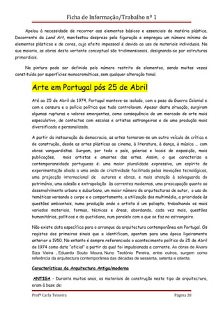Ficha de Informação/Trabalho nº 1

     Apelou à necessidade de recorrer aos elementos básicos e essenciais da matéria plástica.
Decorrente da Land Art, manifestou desprezo pela figuração e empregou um número mínimo de
elementos plásticos e de cores, cujo efeito impessoal é devido ao uso de materiais individuais. Na
sua maioria, as obras desta vertente conceptual são tridimensionais, designando-se por estruturas
primordiais.

     Na pintura pode ser definida pelo número restrito de elementos, sendo muitas vezes
constituída por superfícies monocromáticas, sem qualquer alteração tonal.


        Arte em Portugal pós 25 de Abril
        Até ao 25 de Abril de 1974, Portugal manteve-se isolado, com o peso da Guerra Colonial e
        com a censura e a polícia política que tudo controlavam. Apesar desta situação, surgiram
        algumas rupturas e valores emergentes, como consequência de um mercado de arte mais
        especulativo, de contactos com escolas e artistas estrangeiros e de uma produção mais
        diversificada e personalizada.

        A partir da instauração da democracia, as artes tornaram-se um outro veículo de crítica e
        de construção, desde as artes plásticas ao cinema, à literatura, à dança, à música … com
        obras vanguardistas. Surgem, por todo o país, galerias e locais de exposição, mais
        publicações,      mais artistas e amantes das artes. Assim, o que caracteriza a
        contemporaneidade portuguesa é: uma maior pluralidade expressiva, um espírito de
        experimentação aliado a uma onda de criatividade facilitada pelas inovações tecnológicas,
        uma projecção internacional de      autores e obras, e mais atenção à salvaguarda do
        património, uma adesão e extrapolação às correntes modernas, uma preocupação quanto ao
        desenvolvimento urbano e suburbano, um maior número de arquitecturas de autor, o uso de
        temáticas versando o corpo e o comportamento, a utilização dos multimédia, a prioridade às
        questões ambientais, numa produção onde o artista é um poliapto, trabalhando os mais
        variados materiais, formas, técnicas e áreas, abordando, cada vez mais, questões
        humanitárias, políticas e do quotidiano, num paralelo com o que se faz no estrangeiro.

        Não existe data específica para o arranque da arquitectura contemporânea em Portugal. Os
        registos dos primeiros sinais que a identificam, apontam para uma época ligeiramente
        anterior a 1950. No entanto é sempre referenciado o acontecimento político do 25 de Abril
        de 1974 como data “oficial” a partir da qual foi impulsionada a corrente. As obras de Álvaro
        Siza Vieira , Eduardo Souto Moura, Nuno Teotónio Pereira, entre outros, surgem como
        referência da arquitectura contemporânea das décadas de sessenta, setenta e oitenta.

        Características da Arquitectura Antiga/moderna

         ANTIGA - Durante muitos anos, os materiais de construção neste tipo de arquitectura,
        eram à base de:

        Profª Carla Teixeira                                                       Página 20
 