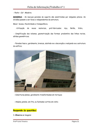Ficha de Informação/Trabalho nº 1

- Pedra – Cal – Madeira.

MODERNA - As maciças paredes de suporte são substituídas por delgados pilares. As
divisões passam a ser leves e independentes da estrutura.

Maior leveza, flexibilidade e transparência.

   -Utilização     de      novos   materiais,   pré-fabricados:   Aço,   Betão,   Vidro,


- Simplificação dos volumes, geometrização das formas: predomínio das linhas rectas,
sólidos geométricos;



 - Paredes lisas e, geralmente, brancas, abolindo-se a decoração e realçando-se a estrutura
do edifício;




 - Coberturas planas, geralmente transformadas em terraços;



 - Amplas janelas, em fita, ou fachadas-cortina em vidro;




Responde às questões:

1-Observa as imagens:


Profª Carla Teixeira                                                      Página 21
 