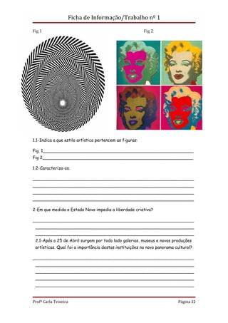 Ficha de Informação/Trabalho nº 1

Fig 1                                                     Fig 2




1.1-Indica a que estilo artístico pertencem as figuras:

Fig. 1_________________________________________________________
Fig 2_________________________________________________________

1.2-Caracteriza-os.

_____________________________________________________________
_____________________________________________________________
_____________________________________________________________
_____________________________________________________________

2-Em que medida o Estado Novo impedia a liberdade criativa?

_____________________________________________________________
 ____________________________________________________________
 ____________________________________________________________
 2.1-Após o 25 de Abril surgem por todo lado galerias, museus e novas produções
 artísticas. Qual foi a importância destas instituições no novo panorama cultural?

_____________________________________________________________
 ____________________________________________________________
 ____________________________________________________________
 ____________________________________________________________
 ____________________________________________________________


Profª Carla Teixeira                                                      Página 22
 