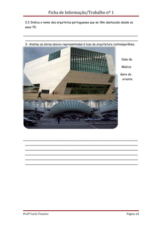 Ficha de Informação/Trabalho nº 1

 2.2-Indica o nome dos arquitetos portugueses que se têm destacado desde os
 anos 70.

_____________________________________________________________
 ____________________________________________________________
 3- Analisa as obras abaixo representadas à luza da arquitetura contemporânea.




                                                                    Casa da

                                                                    Música

                                                                   Gare do
                                                                     oriente




_____________________________________________________________
 ____________________________________________________________
 ____________________________________________________________
 ____________________________________________________________
 ____________________________________________________________
 ____________________________________________________________




Profª Carla Teixeira                                                    Página 23
 